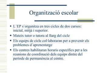 Organització escolar L´EP s´organitza en tres cicles de dos cursos: inicial, mitjà i superior. Mateix tutor o tutora al llarg del cicle Els equips de cicle col·laboraran per a prevenir els problemes d´aprenentatge Els centres habilitaran horaris específics per a les reunions de coordinació dels equips dintre del període de permanència al centre. 