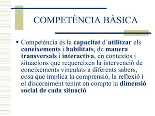 COMPETÈNCIA BÀSICA Competència és la  capacitat  d´ utilitzar  els  coneixements  i  habilitats , de  manera transversals  i  interactiva , en contextos i situacions que requereixen la intervenció de coneixements vinculats a diferents sabers, cosa que implica la comprensió, la reflexió i el discerniment tenint en compte la  dimensió social de cada situació 