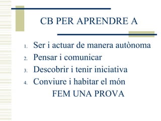 CB PER APRENDRE A Ser i actuar de manera autònoma Pensar i comunicar Descobrir i tenir iniciativa Conviure i habitar el món FEM UNA PROVA 