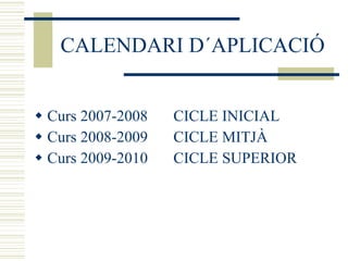 CALENDARI D´APLICACIÓ Curs 2007-2008 CICLE INICIAL Curs 2008-2009 CICLE MITJÀ Curs 2009-2010 CICLE SUPERIOR 