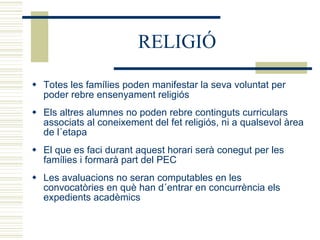 RELIGIÓ Totes les famílies poden manifestar la seva voluntat per poder rebre ensenyament religiós Els altres alumnes no poden rebre continguts curriculars associats al coneixement del fet religiós, ni a qualsevol àrea de l´etapa El que es faci durant aquest horari serà conegut per les famílies i formarà part del PEC Les avaluacions no seran computables en les convocatòries en què han d´entrar en concurrència els expedients acadèmics 