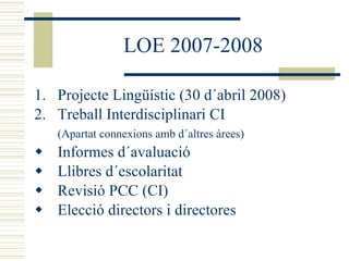 LOE 2007-2008 Projecte Lingüístic (30 d´abril 2008) Treball Interdisciplinari CI  (Apartat connexions amb d´altres àrees) Informes d´avaluació Llibres d´escolaritat Revisió PCC (CI) Elecció directors i directores 