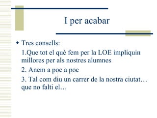 I per acabar Tres consells: 1.Que tot el què fem per la LOE impliquin millores per als nostres alumnes 2. Anem a poc a poc 3. Tal com diu un carrer de la nostra ciutat… que no falti el… 