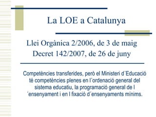 La LOE a Catalunya Llei Orgànica 2/2006, de 3 de maig Decret 142/2007, de 26 de juny Competències transferides, però el Ministeri d´Educació té competències plenes en l´ordenació general del sistema educatiu, la programació general de l´ensenyament i en l fixació d´ensenyaments mínims. 