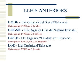 LLEIS ANTERIORS LODE  -  Llei Orgànica del Dret a l´Educació. Llei orgànica 8/1985, de 3 de juliol LOGSE  -  Llei Orgànica Gral. del Sistema Educatiu . Llei orgànica 1/1990, de 3 d´octubre LOCE  - Llei Orgànica “Calidad” de l´Educació Llei orgànica 10/2003, de 23 de desembre LOE  – Llei Orgànica d´Educació Llei orgànica 2/2006, de 3 de maig 