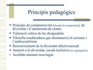 Principis pedagògics Principis de comprensivitat ( facultat de comprendre ), de diversitat i d´autonomia de centre Valoració crítica de les desigualtats Filosofia coeducadora que disminueixi el sexisme i l´androcentrisme Reconeixement de la diversitat afectivosexual Atenció a la diversitat, escola inclusiva  (no segregadora) Acollida alumnat nouvingut 