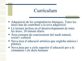Currículum Adquisició de les competències bàsiques. Totes les àrees han de contribuir a la seva adquisició  La lectura inclosa en el desenvolupament de totes les àrees. 30 minuts diaris. Àrea comuna de coneixement del medi natural, social i cultural Nova àrea d´educació artística que engloba música i plàstica Nova àrea per a cicle superior d´educació per a la ciutadania i els drets humans 