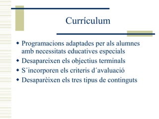 Currículum Programacions adaptades per als alumnes amb necessitats educatives especials Desapareixen els objectius terminals S´incorporen els criteris d´avaluació Desaparèixen els tres tipus de continguts 