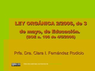LEY ORGÁNICA 2/2006, de 3 de mayo, de Educación.   (BOE n. 106 de 4/5/2006) Prfa. Dra. Clara I. Fernández Rodicio Esta obra está bajo una licencia de  Creative   Commons 