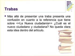 Trabas
   Más allá de presentar una traba presenta una
    confusión en cuanto a la referencia que tiene
    sobre <<La Nueva ciudadanía>> ¿Cuál es el
    nuevo ciudadano y ciudadana? No queda clara
    esta idea dentro del artículo.
 