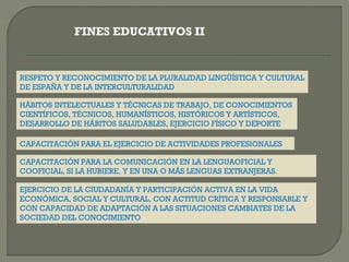 FINES EDUCATIVOS II

RESPETO Y RECONOCIMIENTO DE LA PLURALIDAD LINGÜÍSTICA Y CULTURAL
DE ESPAÑA Y DE LA INTERCULTURALIDAD
HÁBITOS INTELECTUALES Y TÉCNICAS DE TRABAJO, DE CONOCIMIENTOS
CIENTÍFICOS, TÉCNICOS, HUMANÍSTICOS, HISTÓRICOS Y ARTÍSTICOS,
DESARROLLO DE HÁBITOS SALUDABLES, EJERCICIO FÍSICO Y DEPORTE
CAPACITACIÓN PARA EL EJERCICIO DE ACTIVIDADES PROFESIONALES
CAPACITACIÓN PARA LA COMUNICACIÓN EN LA LENGUAOFICIAL Y
COOFICIAL, SI LA HUBIERE, Y EN UNA O MÁS LENGUAS EXTRANJERAS.
EJERCICIO DE LA CIUDADANÍA Y PARTICIPACIÓN ACTIVA EN LA VIDA
ECONÓMICA, SOCIAL Y CULTURAL, CON ACTITUD CRÍTICA Y RESPONSABLE Y
CON CAPACIDAD DE ADAPTACIÓN A LAS SITUACIONES CAMBIATES DE LA
SOCIEDAD DEL CONOCIMIENTO

 