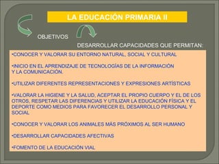 LA EDUCACIÓN PRIMARIA II
OBJETIVOS
DESARROLLAR CAPACIDADES QUE PERMITAN:
•CONOCER Y VALORAR SU ENTORNO NATURAL, SOCIAL Y CULTURAL
•INICIO EN EL APRENDIZAJE DE TECNOLOGÍAS DE LA INFORMACIÓN
Y LA COMUNICACIÓN.
•UTILIZAR DIFERENTES REPRESENTACIONES Y EXPRESIONES ARTÍSTICAS
•VALORAR LA HIGIENE Y LA SALUD, ACEPTAR EL PROPIO CUERPO Y EL DE LOS
OTROS, RESPETAR LAS DIFERENCIAS Y UTILIZAR LA EDUCACIÓN FÍSICA Y EL
DEPORTE COMO MEDIOS PARA FAVORECER EL DESARROLLO PERSONAL Y
SOCIAL
•CONOCER Y VALORAR LOS ANIMALES MÁS PRÓXIMOS AL SER HUMANO
•DESARROLLAR CAPACIDADES AFECTIVAS
•FOMENTO DE LA EDUCACIÓN VIAL

 