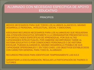 ALUMNADO CON NECESIDAD ESPECÍFICA DE APOYO
EDUCATIVO
PRINCIPIOS
MEDIOS NECESARIOS PARA QUE TODOS LOS ALUMNOS ALANCES EL MÁXIMO
DESARROLLO PERSONAL, INTELECTUAL, SOCIAL Y EMOCIONAL
ASEGURAR RECURSOS NECESARIOS PARA LOS ALUMNOS/AS QUE REQUIERAN
UNA ATENCIÓN EDUCATIVA DIFENRETE A LA ORDINARIAPOR PRESENTAR N.E.E.
POR DIFICULTADES ESPECÍFICAS DE APRENDIZAJE, POR SUS ALTAS
CAPACIDADES INTELECTUALES, POR HABERSE INCORPORADO TARDE AL
SISTEMA EDUCATIVO O POR CONDICIONES PERSONALES O DE HISTORIA
ESCOLAR, PUEDAN ALCANZAR EL MÁXIMO DESARROLLO POSIBLE DE SUS
CAPACIDADE SPERSONALES Y, EN TODO CASO, LOS OBJETIVOS ESTABLECIDOS
CON CARÁCTER GENERAL PARA TODO EL ALUMNADO
RECURSOS PRECISOS PARA IDENTIFICAR TEMPRANAMENTE LAS N.E.E
GARANTIZAR LA ESCOLARIZACIÓN, REGULAR LA PARTICIPACIÓN DE PADRES O
TUTORES

 