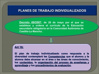 PLANES DE TRABAJO INDIVIDUALIZADOS
Decreto 69/2007,, de 28 de mayo por el que se
Decreto 69/2007 de 28 de mayo por el que se
establece y ordena el currículo de la Educación
establece y ordena el currículo de la Educación
secundaria obligatoria en la Comunidad Autónoma de
secundaria obligatoria en la Comunidad Autónoma de
Castilla-La Mancha.
Castilla-La Mancha.

Art 10:
El plan de trabajo Individualizado como respuesta a la
diversidad contemplará las Competencias que el alumno y la
alumna debe alcanzar en el área o las áreas de conocimiento,
los contenidos, la organización del proceso de enseñanza y
aprendizaje y los procedimientos de evaluación.

 