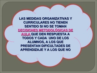 LAS MEDIDAS ORGANIZATIVAS Y
CURRICULARES NO TIENEN
SENTIDO SI NO SE TOMAN
DECISIONES METODOLÓGICAS DE
AULA QUE DEN RESPUESTA A
TODOS Y CADA UNO DE LOS
ALUMNOS, A LOS QUE
PRESENTAN DIFICULTADES DE
APRENDIZAJE Y A LOS QUE NO

 