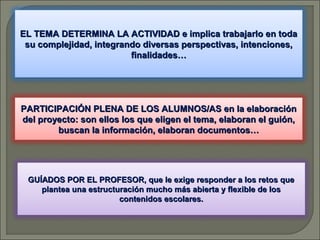 EL TEMA DETERMINA LA ACTIVIDAD e implica trabajarlo en toda
su complejidad, integrando diversas perspectivas, intenciones,
finalidades…

PARTICIPACIÓN PLENA DE LOS ALUMNOS/AS en la elaboración
del proyecto: son ellos los que eligen el tema, elaboran el guión,
buscan la información, elaboran documentos…

GUÍADOS POR EL PROFESOR, que le exige responder a los retos que
plantea una estructuración mucho más abierta y flexible de los
contenidos escolares.

 