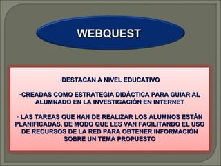 WEBQUEST

-DESTACAN A NIVEL EDUCATIVO
-CREADAS COMO ESTRATEGIA DIDÁCTICA PARA GUIAR AL
ALUMNADO EN LA INVESTIGACIÓN EN INTERNET
- LAS TAREAS QUE HAN DE REALIZAR LOS ALUMNOS ESTÁN
PLANIFICADAS, DE MODO QUE LES VAN FACILITANDO EL USO
DE RECURSOS DE LA RED PARA OBTENER INFORMACIÓN
SOBRE UN TEMA PROPUESTO

 