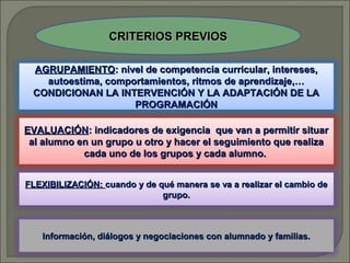 CRITERIOS PREVIOS
AGRUPAMIENTO: nivel de competencia curricular, intereses,
autoestima, comportamientos, ritmos de aprendizaje,…
CONDICIONAN LA INTERVENCIÓN Y LA ADAPTACIÓN DE LA
PROGRAMACIÓN
EVALUACIÓN: indicadores de exigencia que van a permitir situar
al alumno en un grupo u otro y hacer el seguimiento que realiza
cada uno de los grupos y cada alumno.
FLEXIBILIZACIÓN: cuando y de qué manera se va a realizar el cambio de
grupo.

Información, diálogos y negociaciones con alumnado y familias.

 