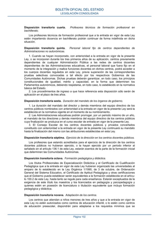 Disposición transitoria cuarta. Profesores técnicos de formación profesional en
bachillerato.
Los profesores técnicos de formación profesional que a la entrada en vigor de esta Ley
estén impartiendo docencia en bachillerato podrán continuar de forma indefinida en dicha
situación.
Disposición transitoria quinta. Personal laboral fijo de centros dependientes de
Administraciones no autonómicas.
1. Cuando se hayan incorporado, con anterioridad a la entrada en vigor de la presente
Ley, o se incorporen durante los tres primeros años de su aplicación, centros previamente
dependientes de cualquier Administración Pública a las redes de centros docentes
dependientes de las Administraciones educativas, el personal laboral que fuera fijo en el
momento de la integración y realice funciones docentes en dichos centros, podrá acceder a
los cuerpos docentes regulados en esta Ley, previa superación de las correspondientes
pruebas selectivas convocadas a tal efecto por los respectivos Gobiernos de las
Comunidades Autónomas. Dichas pruebas deberán garantizar, en todo caso, los principios
constitucionales de igualdad, mérito y capacidad, en la forma que determinen los
Parlamentos autonómicos, debiendo respetarse, en todo caso, lo establecido en la normativa
básica del Estado.
2. Los procedimientos de ingreso a que hace referencia esta disposición sólo serán de
aplicación en el plazo de tres años.
Disposición transitoria sexta. Duración del mandato de los órganos de gobierno.
1. La duración del mandato del director y demás miembros del equipo directivo de los
centros públicos nombrados con anterioridad a la entrada en vigor de la presente Ley será la
establecida en la normativa vigente en el momento de su nombramiento.
2. Las Administraciones educativas podrán prorrogar, por un periodo máximo de un año,
el mandato de los directores y demás miembros del equipo directivo de los centros públicos
cuya finalización se produzca en el curso escolar de entrada en vigor de la presente Ley.
3. El Consejo Escolar de los centros docentes públicos y privados concertados
constituido con anterioridad a la entrada en vigor de la presente Ley continuará su mandato
hasta la finalización del mismo con las atribuciones establecidas en esta Ley.
Disposición transitoria séptima. Ejercicio de la dirección en los centros docentes públicos.
Los profesores que estando acreditados para el ejercicio de la dirección de los centros
docentes públicos no hubieran ejercido, o la hayan ejercido por un periodo inferior al
señalado en el artículo 136.1 de esta Ley, estarán exentos de la parte de la formación inicial
que determinen las Comunidades Autónomas.
Disposición transitoria octava. Formación pedagógica y didáctica.
Los títulos Profesionales de Especialización Didáctica y el Certificado de Cualificación
Pedagógica que a la entrada en vigor de esta Ley hubieran organizado las universidades al
amparo de lo establecido en la Ley Orgánica 1/1990, de 3 de octubre, de Ordenación
General del Sistema Educativo, el Certificado de Aptitud Pedagógica y otras certificaciones
que el Gobierno pueda establecer serán equivalentes a la formación establecida en el artícu‐
lo 100.2 de esta Ley, hasta tanto se regule para cada enseñanza. Estarán exceptuados de la
exigencia de este título los maestros y los licenciados en pedagogía y psicopedagogía y
quienes estén en posesión de licenciatura o titulación equivalente que incluya formación
pedagógica y didáctica.
Disposición transitoria novena. Adaptación de los centros.
Los centros que atiendan a niños menores de tres años y que a la entrada en vigor de
esta Ley no estén autorizados como centros de educación infantil, o lo estén como centros
de educación preescolar, dispondrán para adaptarse a los requisitos mínimos que se
BOLETÍN OFICIAL DEL ESTADO
LEGISLACIÓN CONSOLIDADA
Página 102
 