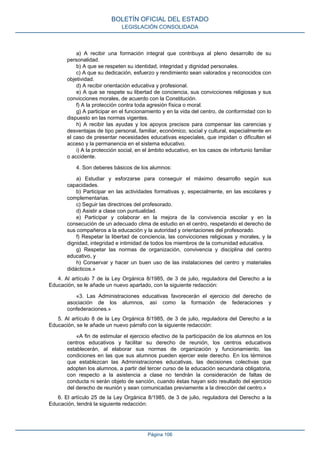 a) A recibir una formación integral que contribuya al pleno desarrollo de su
personalidad.
b) A que se respeten su identidad, integridad y dignidad personales.
c) A que su dedicación, esfuerzo y rendimiento sean valorados y reconocidos con
objetividad.
d) A recibir orientación educativa y profesional.
e) A que se respete su libertad de conciencia, sus convicciones religiosas y sus
convicciones morales, de acuerdo con la Constitución.
f) A la protección contra toda agresión física o moral.
g) A participar en el funcionamiento y en la vida del centro, de conformidad con lo
dispuesto en las normas vigentes.
h) A recibir las ayudas y los apoyos precisos para compensar las carencias y
desventajas de tipo personal, familiar, económico, social y cultural, especialmente en
el caso de presentar necesidades educativas especiales, que impidan o dificulten el
acceso y la permanencia en el sistema educativo.
i) A la protección social, en el ámbito educativo, en los casos de infortunio familiar
o accidente.
4. Son deberes básicos de los alumnos:
a) Estudiar y esforzarse para conseguir el máximo desarrollo según sus
capacidades.
b) Participar en las actividades formativas y, especialmente, en las escolares y
complementarias.
c) Seguir las directrices del profesorado.
d) Asistir a clase con puntualidad.
e) Participar y colaborar en la mejora de la convivencia escolar y en la
consecución de un adecuado clima de estudio en el centro, respetando el derecho de
sus compañeros a la educación y la autoridad y orientaciones del profesorado.
f) Respetar la libertad de conciencia, las convicciones religiosas y morales, y la
dignidad, integridad e intimidad de todos los miembros de la comunidad educativa.
g) Respetar las normas de organización, convivencia y disciplina del centro
educativo, y
h) Conservar y hacer un buen uso de las instalaciones del centro y materiales
didácticos.»
4. Al artículo 7 de la Ley Orgánica 8/1985, de 3 de julio, reguladora del Derecho a la
Educación, se le añade un nuevo apartado, con la siguiente redacción:
«3. Las Administraciones educativas favorecerán el ejercicio del derecho de
asociación de los alumnos, así como la formación de federaciones y
confederaciones.»
5. Al artículo 8 de la Ley Orgánica 8/1985, de 3 de julio, reguladora del Derecho a la
Educación, se le añade un nuevo párrafo con la siguiente redacción:
«A fin de estimular el ejercicio efectivo de la participación de los alumnos en los
centros educativos y facilitar su derecho de reunión, los centros educativos
establecerán, al elaborar sus normas de organización y funcionamiento, las
condiciones en las que sus alumnos pueden ejercer este derecho. En los términos
que establezcan las Administraciones educativas, las decisiones colectivas que
adopten los alumnos, a partir del tercer curso de la educación secundaria obligatoria,
con respecto a la asistencia a clase no tendrán la consideración de faltas de
conducta ni serán objeto de sanción, cuando éstas hayan sido resultado del ejercicio
del derecho de reunión y sean comunicadas previamente a la dirección del centro.»
6. El artículo 25 de la Ley Orgánica 8/1985, de 3 de julio, reguladora del Derecho a la
Educación, tendrá la siguiente redacción:
BOLETÍN OFICIAL DEL ESTADO
LEGISLACIÓN CONSOLIDADA
Página 106
 