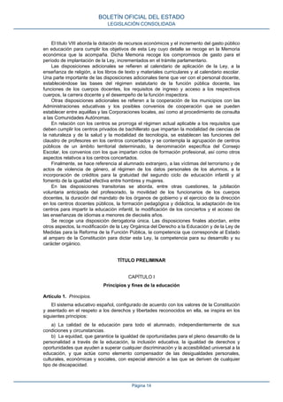 El título VIII aborda la dotación de recursos económicos y el incremento del gasto público
en educación para cumplir los objetivos de esta Ley cuyo detalle se recoge en la Memoria
económica que la acompaña. Dicha Memoria recoge los compromisos de gasto para el
período de implantación de la Ley, incrementados en el trámite parlamentario.
Las disposiciones adicionales se refieren al calendario de aplicación de la Ley, a la
enseñanza de religión, a los libros de texto y materiales curriculares y al calendario escolar.
Una parte importante de las disposiciones adicionales tiene que ver con el personal docente,
estableciéndose las bases del régimen estatutario de la función pública docente, las
funciones de los cuerpos docentes, los requisitos de ingreso y acceso a los respectivos
cuerpos, la carrera docente y el desempeño de la función inspectora.
Otras disposiciones adicionales se refieren a la cooperación de los municipios con las
Administraciones educativas y los posibles convenios de cooperación que se pueden
establecer entre aquéllas y las Corporaciones locales, así como al procedimiento de consulta
a las Comunidades Autónomas.
En relación con los centros se prorroga el régimen actual aplicable a los requisitos que
deben cumplir los centros privados de bachillerato que impartan la modalidad de ciencias de
la naturaleza y de la salud y la modalidad de tecnología, se establecen las funciones del
claustro de profesores en los centros concertados y se contempla la agrupación de centros
públicos de un ámbito territorial determinado, la denominación específica del Consejo
Escolar, los convenios con los que impartan ciclos de formación profesional, así como otros
aspectos relativos a los centros concertados.
Finalmente, se hace referencia al alumnado extranjero, a las víctimas del terrorismo y de
actos de violencia de género, al régimen de los datos personales de los alumnos, a la
incorporación de créditos para la gratuidad del segundo ciclo de educación infantil y al
fomento de la igualdad efectiva entre hombres y mujeres.
En las disposiciones transitorias se aborda, entre otras cuestiones, la jubilación
voluntaria anticipada del profesorado, la movilidad de los funcionarios de los cuerpos
docentes, la duración del mandato de los órganos de gobierno y el ejercicio de la dirección
en los centros docentes públicos, la formación pedagógica y didáctica, la adaptación de los
centros para impartir la educación infantil, la modificación de los conciertos y el acceso de
las enseñanzas de idiomas a menores de dieciséis años.
Se recoge una disposición derogatoria única. Las disposiciones finales abordan, entre
otros aspectos, la modificación de la Ley Orgánica del Derecho a la Educación y de la Ley de
Medidas para la Reforma de la Función Pública, la competencia que corresponde al Estado
al amparo de la Constitución para dictar esta Ley, la competencia para su desarrollo y su
carácter orgánico.
TÍTULO PRELIMINAR
CAPÍTULO I
Principios y fines de la educación
Artículo 1. Principios.
El sistema educativo español, configurado de acuerdo con los valores de la Constitución
y asentado en el respeto a los derechos y libertades reconocidos en ella, se inspira en los
siguientes principios:
a) La calidad de la educación para todo el alumnado, independientemente de sus
condiciones y circunstancias.
b) La equidad, que garantice la igualdad de oportunidades para el pleno desarrollo de la
personalidad a través de la educación, la inclusión educativa, la igualdad de derechos y
oportunidades que ayuden a superar cualquier discriminación y la accesibilidad universal a la
educación, y que actúe como elemento compensador de las desigualdades personales,
culturales, económicas y sociales, con especial atención a las que se deriven de cualquier
tipo de discapacidad.
BOLETÍN OFICIAL DEL ESTADO
LEGISLACIÓN CONSOLIDADA
Página 14
 