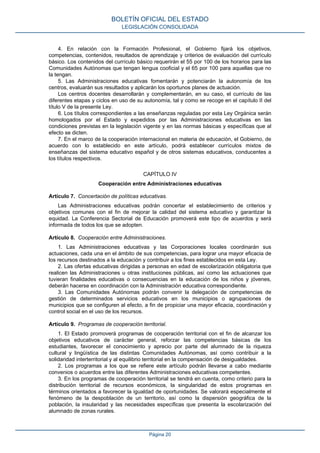 4. En relación con la Formación Profesional, el Gobierno fijará los objetivos,
competencias, contenidos, resultados de aprendizaje y criterios de evaluación del currículo
básico. Los contenidos del currículo básico requerirán el 55 por 100 de los horarios para las
Comunidades Autónomas que tengan lengua cooficial y el 65 por 100 para aquellas que no
la tengan.
5. Las Administraciones educativas fomentarán y potenciarán la autonomía de los
centros, evaluarán sus resultados y aplicarán los oportunos planes de actuación.
Los centros docentes desarrollarán y complementarán, en su caso, el currículo de las
diferentes etapas y ciclos en uso de su autonomía, tal y como se recoge en el capítulo II del
título V de la presente Ley.
6. Los títulos correspondientes a las enseñanzas reguladas por esta Ley Orgánica serán
homologados por el Estado y expedidos por las Administraciones educativas en las
condiciones previstas en la legislación vigente y en las normas básicas y específicas que al
efecto se dicten.
7. En el marco de la cooperación internacional en materia de educación, el Gobierno, de
acuerdo con lo establecido en este artículo, podrá establecer currículos mixtos de
enseñanzas del sistema educativo español y de otros sistemas educativos, conducentes a
los títulos respectivos.
CAPÍTULO IV
Cooperación entre Administraciones educativas
Artículo 7. Concertación de políticas educativas.
Las Administraciones educativas podrán concertar el establecimiento de criterios y
objetivos comunes con el fin de mejorar la calidad del sistema educativo y garantizar la
equidad. La Conferencia Sectorial de Educación promoverá este tipo de acuerdos y será
informada de todos los que se adopten.
Artículo 8. Cooperación entre Administraciones.
1. Las Administraciones educativas y las Corporaciones locales coordinarán sus
actuaciones, cada una en el ámbito de sus competencias, para lograr una mayor eficacia de
los recursos destinados a la educación y contribuir a los fines establecidos en esta Ley.
2. Las ofertas educativas dirigidas a personas en edad de escolarización obligatoria que
realicen las Administraciones u otras instituciones públicas, así como las actuaciones que
tuvieran finalidades educativas o consecuencias en la educación de los niños y jóvenes,
deberán hacerse en coordinación con la Administración educativa correspondiente.
3. Las Comunidades Autónomas podrán convenir la delegación de competencias de
gestión de determinados servicios educativos en los municipios o agrupaciones de
municipios que se configuren al efecto, a fin de propiciar una mayor eficacia, coordinación y
control social en el uso de los recursos.
Artículo 9. Programas de cooperación territorial.
1. El Estado promoverá programas de cooperación territorial con el fin de alcanzar los
objetivos educativos de carácter general, reforzar las competencias básicas de los
estudiantes, favorecer el conocimiento y aprecio por parte del alumnado de la riqueza
cultural y lingüística de las distintas Comunidades Autónomas, así como contribuir a la
solidaridad interterritorial y al equilibrio territorial en la compensación de desigualdades.
2. Los programas a los que se refiere este artículo podrán llevarse a cabo mediante
convenios o acuerdos entre las diferentes Administraciones educativas competentes.
3. En los programas de cooperación territorial se tendrá en cuenta, como criterio para la
distribución territorial de recursos económicos, la singularidad de estos programas en
términos orientados a favorecer la igualdad de oportunidades. Se valorará especialmente el
fenómeno de la despoblación de un territorio, así como la dispersión geográfica de la
población, la insularidad y las necesidades específicas que presenta la escolarización del
alumnado de zonas rurales.
BOLETÍN OFICIAL DEL ESTADO
LEGISLACIÓN CONSOLIDADA
Página 20
 