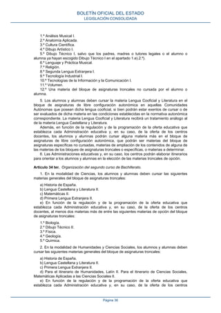 1.º Análisis Musical I.
2.º Anatomía Aplicada.
3.º Cultura Científica.
4.º Dibujo Artístico I.
5.º Dibujo Técnico I, salvo que los padres, madres o tutores legales o el alumno o
alumna ya hayan escogido Dibujo Técnico I en el apartado 1.e).2.º).
6.º Lenguaje y Práctica Musical.
7.º Religión.
8.º Segunda Lengua Extranjera I.
9.º Tecnología Industrial I.
10.º Tecnologías de la Información y la Comunicación I.
11.º Volumen.
12.º Una materia del bloque de asignaturas troncales no cursada por el alumno o
alumna.
5. Los alumnos y alumnas deben cursar la materia Lengua Cooficial y Literatura en el
bloque de asignaturas de libre configuración autonómica en aquellas Comunidades
Autónomas que posean dicha lengua cooficial, si bien podrán estar exentos de cursar o de
ser evaluados de dicha materia en las condiciones establecidas en la normativa autonómica
correspondiente. La materia Lengua Cooficial y Literatura recibirá un tratamiento análogo al
de la materia Lengua Castellana y Literatura.
Además, en función de la regulación y de la programación de la oferta educativa que
establezca cada Administración educativa y, en su caso, de la oferta de los centros
docentes, los alumnos y alumnas podrán cursar alguna materia más en el bloque de
asignaturas de libre configuración autonómica, que podrán ser materias del bloque de
asignaturas específicas no cursadas, materias de ampliación de los contenidos de alguna de
las materias de los bloques de asignaturas troncales o específicas, o materias a determinar.
6. Las Administraciones educativas y, en su caso, los centros podrán elaborar itinerarios
para orientar a los alumnos y alumnas en la elección de las materias troncales de opción.
Artículo 34 ter. Organización del segundo curso de Bachillerato.
1. En la modalidad de Ciencias, los alumnos y alumnas deben cursar las siguientes
materias generales del bloque de asignaturas troncales:
a) Historia de España.
b) Lengua Castellana y Literatura II.
c) Matemáticas II.
d) Primera Lengua Extranjera II.
e) En función de la regulación y de la programación de la oferta educativa que
establezca cada Administración educativa y, en su caso, de la oferta de los centros
docentes, al menos dos materias más de entre las siguientes materias de opción del bloque
de asignaturas troncales:
1.º Biología.
2.º Dibujo Técnico II.
3.º Física.
4.º Geología.
5.º Química.
2. En la modalidad de Humanidades y Ciencias Sociales, los alumnos y alumnas deben
cursar las siguientes materias generales del bloque de asignaturas troncales:
a) Historia de España.
b) Lengua Castellana y Literatura II.
c) Primera Lengua Extranjera II.
d) Para el itinerario de Humanidades, Latín II. Para el itinerario de Ciencias Sociales,
Matemáticas Aplicadas a las Ciencias Sociales II.
e) En función de la regulación y de la programación de la oferta educativa que
establezca cada Administración educativa y, en su caso, de la oferta de los centros
BOLETÍN OFICIAL DEL ESTADO
LEGISLACIÓN CONSOLIDADA
Página 36
 
