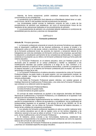 Además, de forma excepcional, podrán establecer evaluaciones específicas de
conocimientos y/o de competencias.
La ponderación de la calificación final obtenida en el Bachillerato deberá tener un valor,
como mínimo, del 60 % del resultado final del procedimiento de admisión.
Las Universidades podrán acordar la realización conjunta de todo o parte de los
procedimientos de admisión que establezcan, así como el reconocimiento mutuo de los
resultados de las valoraciones realizadas en los procedimientos de admisión.
3. Los procedimientos de admisión a la universidad deberán realizarse en condiciones de
accesibilidad para los alumnos y alumnas con discapacidad.
CAPÍTULO V
Formación profesional
Artículo 39. Principios generales.
1. La formación profesional comprende el conjunto de acciones formativas que capacitan
para el desempeño cualificado de las diversas profesiones, el acceso al empleo y la
participación activa en la vida social, cultural y económica. Incluye las enseñanzas propias
de la formación profesional inicial, las acciones de inserción y reinserción laboral de los
trabajadores así como las orientadas a la formación continua en las empresas, que permitan
la adquisición y actualización permanente de las competencias profesionales. La regulación
contenida en la presente Ley se refiere a la formación profesional inicial que forma parte del
sistema educativo.
2. La Formación Profesional, en el sistema educativo, tiene por finalidad preparar al
alumnado para la actividad en un campo profesional y facilitar su adaptación a las
modificaciones laborales que pueden producirse a lo largo de su vida, contribuir a su
desarrollo personal y al ejercicio de una ciudadanía democrática, y permitir su progresión en
el sistema educativo y en el sistema de formación profesional para el empleo, así como el
aprendizaje a lo largo de la vida.
3. La Formación Profesional en el sistema educativo comprende los ciclos de Formación
Profesional Básica, de grado medio y de grado superior, con una organización modular, de
duración variable, que integre los contenidos teórico-prácticos adecuados a los diversos
campos profesionales.
4. Los títulos de Formación Profesional estarán referidos, con carácter general, al
Catálogo Nacional de Cualificaciones Profesionales, y los ciclos de la Formación Profesional
que conducen a su obtención serán los siguientes:
a) Ciclos de Formación Profesional Básica.
b) Ciclos formativos de grado medio.
c) Ciclos formativos de grado superior.
El currículo de estas enseñanzas se ajustará a las exigencias derivadas del Sistema
Nacional de Cualificaciones y Formación Profesional y a lo establecido en el apartado 4 del
artículo 6.bis de la presente Ley Orgánica.
El Gobierno desarrollará reglamentariamente las medidas que resulten necesarias para
permitir la correspondencia, a efectos de equivalencia y convalidación, de los certificados de
profesionalidad regulados en el apartado 3 del artículo 26 de la Ley 56/2003, de 16 de
diciembre, de Empleo, con los títulos de Formación Profesional del sistema educativo, a
través de las unidades de competencia acreditadas.
5. Los estudios de formación profesional regulados en esta Ley podrán realizarse tanto
en los centros educativos que en ella se regulan como en los centros integrados y de
referencia nacional a los que se refiere el artículo 11 de la Ley Orgánica 5/2002, de 19 de
junio, de las Cualificaciones y de la Formación Profesional.
6. El Gobierno, previa consulta a las Comunidades Autónomas, establecerá las
titulaciones correspondientes a los estudios de formación profesional, así como los aspectos
básicos del currículo de cada una de ellas.
7. En los estudios de Formación Profesional se prestará especial atención a los alumnos
y alumnas con necesidad específica de apoyo educativo.
BOLETÍN OFICIAL DEL ESTADO
LEGISLACIÓN CONSOLIDADA
Página 40
 