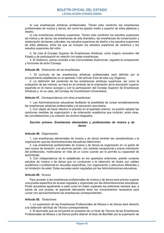 b) Las enseñanzas artísticas profesionales. Tienen esta condición las enseñanzas
profesionales de música y danza, así como los grados medio y superior de artes plásticas y
diseño.
c) Las enseñanzas artísticas superiores. Tienen esta condición los estudios superiores
de música y de danza, las enseñanzas de arte dramático, las enseñanzas de conservación y
restauración de bienes culturales, los estudios superiores de diseño y los estudios superiores
de artes plásticas, entre los que se incluyen los estudios superiores de cerámica y los
estudios superiores del vidrio.
3. Se crea el Consejo Superior de Enseñanzas Artísticas, como órgano consultivo del
Estado y de participación en relación con estas enseñanzas.
4. El Gobierno, previa consulta a las Comunidades Autónomas, regulará la composición
y funciones de dicho Consejo.
Artículo 46. Ordenación de las enseñanzas.
1. El currículo de las enseñanzas artísticas profesionales será definido por el
procedimiento establecido en el apartado 3 del artículo 6 bis de esta Ley Orgánica.
2. La definición del contenido de las enseñanzas artísticas superiores, así como la
evaluación de las mismas, se hará en el contexto de la ordenación de la educación superior
española en el marco europeo y con la participación del Consejo Superior de Enseñanzas
Artísticas y, en su caso, del Consejo de Coordinación Universitaria.
Artículo 47. Correspondencia con otras enseñanzas.
1. Las Administraciones educativas facilitarán la posibilidad de cursar simultáneamente
las enseñanzas artísticas profesionales y la educación secundaria.
2. Con objeto de hacer efectivo lo previsto en el apartado anterior, se podrán adoptar las
oportunas medidas de organización y de ordenación académica que incluirán, entre otras,
las convalidaciones y la creación de centros integrados.
Sección primera. Enseñanzas elementales y profesionales de música y de
danza
Artículo 48. Organización.
1. Las enseñanzas elementales de música y de danza tendrán las características y la
organización que las Administraciones educativas determinen.
2. Las enseñanzas profesionales de música y de danza se organizarán en un grado de
seis cursos de duración. Los alumnos podrán, con carácter excepcional y previa orientación
del profesorado, matricularse en más de un curso cuando así lo permita su capacidad de
aprendizaje.
3. Con independencia de lo establecido en los apartados anteriores, podrán cursarse
estudios de música o de danza que no conduzcan a la obtención de títulos con validez
académica o profesional en escuelas específicas, con organización y estructura diferentes y
sin limitación de edad. Estas escuelas serán reguladas por las Administraciones educativas.
Artículo 49. Acceso.
Para acceder a las enseñanzas profesionales de música y de danza será preciso superar
una prueba específica de acceso regulada y organizada por las Administraciones educativas.
Podrá accederse igualmente a cada curso sin haber superado los anteriores siempre que, a
través de una prueba, el aspirante demuestre tener los conocimientos necesarios para
cursar con aprovechamiento las enseñanzas correspondientes.
Artículo 50. Titulaciones.
1. La superación de las Enseñanzas Profesionales de Música o de Danza dará derecho
a la obtención del título de Técnico correspondiente.
2. El alumnado que se encuentre en posesión de un título de Técnico de las Enseñanzas
Profesionales de Música o de Danza podrá obtener el título de Bachiller por la superación de
BOLETÍN OFICIAL DEL ESTADO
LEGISLACIÓN CONSOLIDADA
Página 45
 