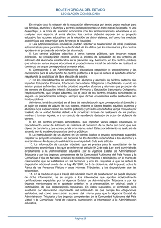 En ningún caso la elección de la educación diferenciada por sexos podrá implicar para
las familias, alumnos y alumnas y centros correspondientes un trato menos favorable, ni una
desventaja, a la hora de suscribir conciertos con las Administraciones educativas o en
cualquier otro aspecto. A estos efectos, los centros deberán exponer en su proyecto
educativo las razones educativas de la elección de dicho sistema, así como las medidas
académicas que desarrollan para favorecer la igualdad.
4. Las Administraciones educativas podrán solicitar la colaboración de otras instancias
administrativas para garantizar la autenticidad de los datos que los interesados y los centros
aporten en el proceso de admisión del alumnado.
5. Los centros públicos adscritos a otros centros públicos, que impartan etapas
diferentes, se considerarán centros únicos a efectos de aplicación de los criterios de
admisión del alumnado establecidos en la presente Ley. Asimismo, en los centros públicos
que ofrezcan varias etapas educativas el procedimiento inicial de admisión se realizará al
comienzo de la que corresponda a la menor edad.
6. Corresponde a las Administraciones educativas establecer el procedimiento y las
condiciones para la adscripción de centros públicos a la que se refiere el apartado anterior,
respetando la posibilidad de libre elección de centro.
7. En los procedimientos de admisión de alumnos y alumnas en centros públicos que
impartan Educación Primaria, Educación Secundaria Obligatoria o Bachillerato, cuando no
existan plazas suficientes, tendrán prioridad aquellos alumnos y alumnas que procedan de
los centros de Educación Infantil, Educación Primaria o Educación Secundaria Obligatoria,
respectivamente, que tengan adscritos. En el caso de los centros privados concertados se
seguirá un procedimiento análogo, siempre que dichas enseñanzas estén sostenidas con
fondos públicos.
Asimismo, tendrán prioridad en el área de escolarización que corresponda al domicilio o
al lugar de trabajo de alguno de sus padres, madres o tutores legales aquellos alumnos y
alumnas cuya escolarización en centros públicos y privados concertados venga motivada por
traslado de la unidad familiar debido a la movilidad forzosa de cualquiera de los padres,
madres o tutores legales, o a un cambio de residencia derivado de actos de violencia de
género.
8. En los centros privados concertados, que impartan varias etapas educativas, el
procedimiento inicial de admisión se realizará al comienzo de la oferta del curso que sea
objeto de concierto y que corresponda a la menor edad. Este procedimiento se realizará de
acuerdo con lo establecido para los centros públicos.
9. La matriculación de un alumno en un centro público o privado concertado supondrá
respetar su proyecto educativo, sin perjuicio de los derechos reconocidos a los alumnos y a
sus familias en las leyes y lo establecido en el apartado 3 de este artículo.
10. La información de carácter tributario que se precisa para la acreditación de las
condiciones económicas a las que se refieren el artículo 84.2 de esta Ley, será suministrada
directamente a la Administración educativa por la Agencia Estatal de Administración
Tributaria y por los órganos competentes de la Comunidad Autónoma del País Vasco y la
Comunidad Foral de Navarra, a través de medios informáticos o telemáticos, en el marco de
colaboración que se establezca en los términos y con los requisitos a que se refiere la
disposición adicional cuarta de la Ley 40/1998, de 9 de diciembre, del Impuesto sobre la
Renta de las Personas Físicas y otras Normas Tributarias, y las disposiciones que las
desarrollan.
11. En la medida en que a través del indicado marco de colaboración se pueda disponer
de dicha información, no se exigirá a los interesados que aporten individualmente
certificaciones expedidas por la Agencia Estatal de Administración Tributaria y por los
órganos mencionados en el apartado anterior, ni la presentación, en original, copia o
certificación, de sus declaraciones tributarias. En estos supuestos, el certificado será
sustituido por declaración responsable del interesado de que cumple las obligaciones
señaladas, así como autorización expresa del mismo para que la Agencia Estatal de
Administración Tributaria o los órganos competentes de la Comunidad Autónoma del País
Vasco y la Comunidad Foral de Navarra, suministren la información a la Administración
educativa.
BOLETÍN OFICIAL DEL ESTADO
LEGISLACIÓN CONSOLIDADA
Página 58
 
