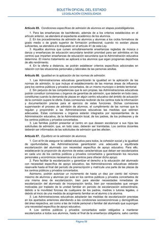 Artículo 85. Condiciones específicas de admisión de alumnos en etapas postobligatorias.
1. Para las enseñanzas de bachillerato, además de a los criterios establecidos en el
artículo anterior, se atenderá al expediente académico de los alumnos.
2. En los procedimientos de admisión de alumnos y alumnas a los ciclos formativos de
grado medio o de grado superior de formación profesional, cuando no existan plazas
suficientes, se atenderá a lo dispuesto en el artículo 41 de esta Ley.
3. Aquellos alumnos que cursen simultáneamente enseñanzas regladas de música o
danza y enseñanzas de educación secundaria tendrán prioridad para ser admitidos en los
centros que impartan enseñanzas de educación secundaria que la Administración educativa
determine. El mismo tratamiento se aplicará a los alumnos que sigan programas deportivos
de alto rendimiento.
4. En la oferta a distancia, se podrán establecer criterios específicos adicionales en
relación con las situaciones personales y laborales de las personas adultas.
Artículo 86. Igualdad en la aplicación de las normas de admisión.
1. Las Administraciones educativas garantizarán la igualdad en la aplicación de las
normas de admisión, lo que incluye el establecimiento de las mismas áreas de influencia
para los centros públicos y privados concertados, de un mismo municipio o ámbito territorial.
2. Sin perjuicio de las competencias que le son propias, las Administraciones educativas
podrán constituir comisiones u órganos de garantías de admisión, que deberán en todo caso,
constituirse cuando la demanda de plazas en algún centro educativo del ámbito de actuación
de la comisión supere la oferta. Estas comisiones recibirán de los centros toda la información
y documentación precisa para el ejercicio de estas funciones. Dichas comisiones
supervisarán el proceso de admisión de alumnos, el cumplimiento de las normas que lo
regulan y propondrán a las Administraciones educativas las medidas que estimen
adecuadas. Estas comisiones u órganos estarán integrados por representantes de la
Administración educativa, de la Administración local, de los padres, de los profesores y de
los centros públicos y privados concertados.
3. Las familias podrán presentar al centro en que deseen escolarizar a sus hijos las
solicitudes de admisión, que, en todo caso, deberán ser tramitadas. Los centros docentes
deberán ser informados de las solicitudes de admisión que les afecten.
Artículo 87. Equilibrio en la admisión de alumnos.
1. Con el fin de asegurar la calidad educativa para todos, la cohesión social y la igualdad
de oportunidades, las Administraciones garantizarán una adecuada y equilibrada
escolarización del alumnado con necesidad específica de apoyo educativo. Para ello,
establecerán la proporción de alumnos de estas características que deban ser escolarizados
en cada uno de los centros públicos y privados concertados y garantizarán los recursos
personales y económicos necesarios a los centros para ofrecer dicho apoyo.
2. Para facilitar la escolarización y garantizar el derecho a la educación del alumnado
con necesidad específica de apoyo educativo, las Administraciones educativas deberán
reservarle hasta el final del período de preinscripción y matrícula una parte de las plazas de
los centros públicos y privados concertados.
Asimismo, podrán autorizar un incremento de hasta un diez por ciento del número
máximo de alumnos y alumnas por aula en los centros públicos y privados concertados de
una misma área de escolarización, bien para atender necesidades inmediatas de
escolarización del alumnado de incorporación tardía, bien por necesidades que vengan
motivadas por traslado de la unidad familiar en período de escolarización extraordinaria,
debido a la movilidad forzosa de cualquiera de los padres, madres o tutores legales, o
debido al inicio de una medida de acogimiento familiar en el alumno o la alumna.
3. Las Administraciones educativas adoptarán las medidas de escolarización previstas
en los apartados anteriores atendiendo a las condiciones socioeconómicas y demográficas
del área respectiva, así como a las de índole personal o familiar del alumnado que supongan
una necesidad específica de apoyo educativo.
4. Los centros públicos y privados concertados están obligados a mantener
escolarizados a todos sus alumnos, hasta el final de la enseñanza obligatoria, salvo cambio
BOLETÍN OFICIAL DEL ESTADO
LEGISLACIÓN CONSOLIDADA
Página 59
 