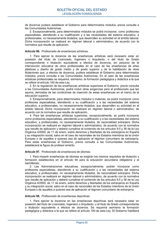 de docencia pudiera establecer el Gobierno para determinados módulos, previa consulta a
las Comunidades Autónomas.
2. Excepcionalmente, para determinados módulos se podrá incorporar, como profesores
especialistas, atendiendo a su cualificación y a las necesidades del sistema educativo, a
profesionales, no necesariamente titulados, que desarrollen su actividad en el ámbito laboral.
Dicha incorporación se realizará en régimen laboral o administrativo, de acuerdo con la
normativa que resulte de aplicación.
Artículo 96. Profesorado de enseñanzas artísticas.
1. Para ejercer la docencia de las enseñanzas artísticas será necesario estar en
posesión del título de Licenciado, Ingeniero o Arquitecto, o del título de Grado
correspondiente o titulación equivalente a efectos de docencia, sin perjuicio de la
intervención educativa de otros profesionales en el caso de las enseñanzas de artes
plásticas y diseño de grado medio y de grado superior y de la habilitación de otras
titulaciones que, a efectos de docencia, pudiera establecer el Gobierno para determinados
módulos, previa consulta a las Comunidades Autónomas. En el caso de las enseñanzas
artísticas profesionales se requerirá, asimismo, la formación pedagógica y didáctica a la que
se refiere el artículo 100 de esta Ley.
2. En la regulación de las enseñanzas artísticas superiores el Gobierno, previa consulta
a las Comunidades Autónomas, podrá incluir otras exigencias para el profesorado que las
asuma, derivadas de las condiciones de inserción de estas enseñanzas en el marco de la
educación superior.
3. Excepcionalmente, para determinados módulos o materias, se podrá incorporar como
profesores especialistas, atendiendo a su cualificación y a las necesidades del sistema
educativo, a profesionales, no necesariamente titulados, que desarrollen su actividad en el
ámbito laboral. Dicha incorporación se realizará en régimen laboral o administrativo, de
acuerdo con la normativa que resulte de aplicación.
4. Para las enseñanzas artísticas superiores, excepcionalmente, se podrá incorporar
como profesores especialistas, atendiendo a su cualificación y a las necesidades del sistema
educativo, a profesionales, no necesariamente titulados, de nacionalidad extranjera. Dicha
incorporación se realizará en régimen laboral o administrativo, de acuerdo con la normativa
que resulte de aplicación y deberá cumplirse el contenido de los artículos 9.5 y 36 de la Ley
Orgánica 4/2000, de 11 de enero, sobre derechos y libertades de los extranjeros en España
y su integración social, salvo en el caso de nacionales de los Estados miembros de la Unión
Europea o de aquellos a quienes sea de aplicación el régimen comunitario de extranjería.
Para estas enseñanzas el Gobierno, previa consulta a las Comunidades Autónomas,
establecerá la figura de profesor emérito.
Artículo 97. Profesorado de enseñanzas de idiomas.
1. Para impartir enseñanzas de idiomas se exigirán los mismos requisitos de titulación y
formación establecidos en el artículo 94 para la educación secundaria obligatoria y el
bachillerato.
2. Las Administraciones educativas, excepcionalmente, podrán incorporar como
profesores especialistas, atendiendo a su cualificación y a las necesidades del sistema
educativo, a profesionales, no necesariamente titulados, de nacionalidad extranjera. Dicha
incorporación se realizará en régimen laboral o administrativo, de acuerdo con la normativa
que resulte de aplicación y deberá cumplirse el contenido de los artículos 9.5 y 36 de la Ley
Orgánica 4/2000, de 11 de enero, sobre derechos y libertades de los extranjeros en España
y su integración social, salvo en el caso de nacionales de los Estados miembros de la Unión
Europea o de aquellos a quienes sea de aplicación el régimen comunitario de extranjería.
Artículo 98. Profesorado de enseñanzas deportivas.
1. Para ejercer la docencia en las enseñanzas deportivas será necesario estar en
posesión del título de Licenciado, Ingeniero o Arquitecto, o el título de Grado correspondiente
o titulación equivalente a efectos de docencia. Se requerirá asimismo la formación
pedagógica y didáctica a la que se refiere el artículo 100 de esta Ley. El Gobierno habilitará
BOLETÍN OFICIAL DEL ESTADO
LEGISLACIÓN CONSOLIDADA
Página 62
 