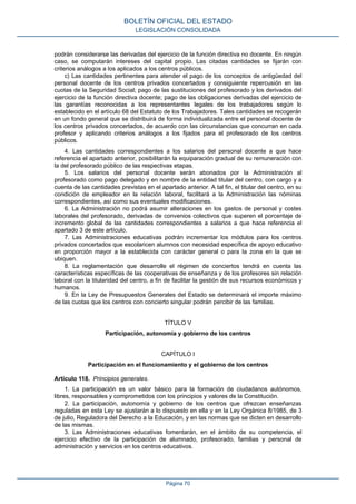 podrán considerarse las derivadas del ejercicio de la función directiva no docente. En ningún
caso, se computarán intereses del capital propio. Las citadas cantidades se fijarán con
criterios análogos a los aplicados a los centros públicos.
c) Las cantidades pertinentes para atender el pago de los conceptos de antigüedad del
personal docente de los centros privados concertados y consiguiente repercusión en las
cuotas de la Seguridad Social; pago de las sustituciones del profesorado y los derivados del
ejercicio de la función directiva docente; pago de las obligaciones derivadas del ejercicio de
las garantías reconocidas a los representantes legales de los trabajadores según lo
establecido en el artículo 68 del Estatuto de los Trabajadores. Tales cantidades se recogerán
en un fondo general que se distribuirá de forma individualizada entre el personal docente de
los centros privados concertados, de acuerdo con las circunstancias que concurran en cada
profesor y aplicando criterios análogos a los fijados para el profesorado de los centros
públicos.
4. Las cantidades correspondientes a los salarios del personal docente a que hace
referencia el apartado anterior, posibilitarán la equiparación gradual de su remuneración con
la del profesorado público de las respectivas etapas.
5. Los salarios del personal docente serán abonados por la Administración al
profesorado como pago delegado y en nombre de la entidad titular del centro, con cargo y a
cuenta de las cantidades previstas en el apartado anterior. A tal fin, el titular del centro, en su
condición de empleador en la relación laboral, facilitará a la Administración las nóminas
correspondientes, así como sus eventuales modificaciones.
6. La Administración no podrá asumir alteraciones en los gastos de personal y costes
laborales del profesorado, derivadas de convenios colectivos que superen el porcentaje de
incremento global de las cantidades correspondientes a salarios a que hace referencia el
apartado 3 de este artículo.
7. Las Administraciones educativas podrán incrementar los módulos para los centros
privados concertados que escolaricen alumnos con necesidad específica de apoyo educativo
en proporción mayor a la establecida con carácter general o para la zona en la que se
ubiquen.
8. La reglamentación que desarrolle el régimen de conciertos tendrá en cuenta las
características específicas de las cooperativas de enseñanza y de los profesores sin relación
laboral con la titularidad del centro, a fin de facilitar la gestión de sus recursos económicos y
humanos.
9. En la Ley de Presupuestos Generales del Estado se determinará el importe máximo
de las cuotas que los centros con concierto singular podrán percibir de las familias.
TÍTULO V
Participación, autonomía y gobierno de los centros
CAPÍTULO I
Participación en el funcionamiento y el gobierno de los centros
Artículo 118. Principios generales.
1. La participación es un valor básico para la formación de ciudadanos autónomos,
libres, responsables y comprometidos con los principios y valores de la Constitución.
2. La participación, autonomía y gobierno de los centros que ofrezcan enseñanzas
reguladas en esta Ley se ajustarán a lo dispuesto en ella y en la Ley Orgánica 8/1985, de 3
de julio, Reguladora del Derecho a la Educación, y en las normas que se dicten en desarrollo
de las mismas.
3. Las Administraciones educativas fomentarán, en el ámbito de su competencia, el
ejercicio efectivo de la participación de alumnado, profesorado, familias y personal de
administración y servicios en los centros educativos.
BOLETÍN OFICIAL DEL ESTADO
LEGISLACIÓN CONSOLIDADA
Página 70
 