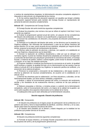 o centros de características singulares, la Administración educativa competente adaptará lo
dispuesto en este artículo a la singularidad de los mismos.
8. En los centros específicos de educación especial y en aquellos que tengan unidades
de educación especial formará parte también del Consejo Escolar un representante del
personal de atención educativa complementaria.
Artículo 127. Competencias del Consejo Escolar.
El Consejo Escolar del centro tendrá las siguientes competencias:
a) Evaluar los proyectos y las normas a los que se refiere el capítulo II del título V de la
presente Ley orgánica.
b) Evaluar la programación general anual del centro, sin perjuicio de las competencias
del Claustro del profesorado, en relación con la planificación y organización docente.
c) Conocer las candidaturas a la dirección y los proyectos de dirección presentados por
los candidatos.
d) Participar en la selección del director del centro, en los términos que la presente Ley
Orgánica establece. Ser informado del nombramiento y cese de los demás miembros del
equipo directivo. En su caso, previo acuerdo de sus miembros, adoptado por mayoría de dos
tercios, proponer la revocación del nombramiento del director.
e) Informar sobre la admisión de alumnos y alumnas, con sujeción a lo establecido en
esta Ley Orgánica y disposiciones que la desarrollen.
f) Conocer la resolución de conflictos disciplinarios y velar por que se atengan a la
normativa vigente. Cuando las medidas disciplinarias adoptadas por el director correspondan
a conductas del alumnado que perjudiquen gravemente la convivencia del centro, el Consejo
Escolar, a instancia de padres, madres o tutores legales, podrá revisar la decisión adoptada
y proponer, en su caso, las medidas oportunas.
g) Proponer medidas e iniciativas que favorezcan la convivencia en el centro, la igualdad
entre hombres y mujeres, la igualdad de trato y la no discriminación por las causas a que se
refiere el artículo 84.3 de la presente Ley Orgánica, la resolución pacífica de conflictos, y la
prevención de la violencia de género.
h) Promover la conservación y renovación de las instalaciones y del equipo escolar e
informar la obtención de recursos complementarios, de acuerdo con lo establecido en el
artículo 122.3.
i) Informar las directrices para la colaboración, con fines educativos y culturales, con las
Administraciones locales, con otros centros, entidades y organismos.
j) Analizar y valorar el funcionamiento general del centro, la evolución del rendimiento
escolar y los resultados de las evaluaciones internas y externas en las que participe el
centro.
k) Elaborar propuestas e informes, a iniciativa propia o a petición de la Administración
competente, sobre el funcionamiento del centro y la mejora de la calidad de la gestión, así
como sobre aquellos otros aspectos relacionados con la calidad de la misma.
l) Cualesquiera otras que le sean atribuidas por la Administración educativa.
Sección segunda. Claustro de profesores
Artículo 128. Composición.
1. El Claustro de profesores es el órgano propio de participación de los profesores en el
gobierno del centro y tiene la responsabilidad de planificar, coordinar, informar y, en su caso,
decidir sobre todos los aspectos educativos del centro.
2. El Claustro será presidido por el director y estará integrado por la totalidad de los
profesores que presten servicio en el centro.
Artículo 129. Competencias.
El Claustro de profesores tendrá las siguientes competencias:
a) Formular al equipo directivo y al Consejo Escolar propuestas para la elaboración de
los proyectos del centro y de la programación general anual.
BOLETÍN OFICIAL DEL ESTADO
LEGISLACIÓN CONSOLIDADA
Página 76
 