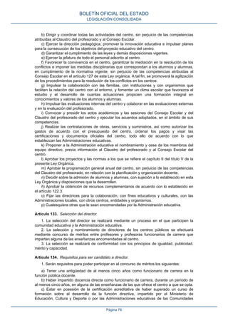 b) Dirigir y coordinar todas las actividades del centro, sin perjuicio de las competencias
atribuidas al Claustro del profesorado y al Consejo Escolar.
c) Ejercer la dirección pedagógica, promover la innovación educativa e impulsar planes
para la consecución de los objetivos del proyecto educativo del centro.
d) Garantizar el cumplimiento de las leyes y demás disposiciones vigentes.
e) Ejercer la jefatura de todo el personal adscrito al centro.
f) Favorecer la convivencia en el centro, garantizar la mediación en la resolución de los
conflictos e imponer las medidas disciplinarias que correspondan a los alumnos y alumnas,
en cumplimiento de la normativa vigente, sin perjuicio de las competencias atribuidas al
Consejo Escolar en el artículo 127 de esta Ley orgánica. A tal fin, se promoverá la agilización
de los procedimientos para la resolución de los conflictos en los centros.
g) Impulsar la colaboración con las familias, con instituciones y con organismos que
faciliten la relación del centro con el entorno, y fomentar un clima escolar que favorezca el
estudio y el desarrollo de cuantas actuaciones propicien una formación integral en
conocimientos y valores de los alumnos y alumnas.
h) Impulsar las evaluaciones internas del centro y colaborar en las evaluaciones externas
y en la evaluación del profesorado.
i) Convocar y presidir los actos académicos y las sesiones del Consejo Escolar y del
Claustro del profesorado del centro y ejecutar los acuerdos adoptados, en el ámbito de sus
competencias.
j) Realizar las contrataciones de obras, servicios y suministros, así como autorizar los
gastos de acuerdo con el presupuesto del centro, ordenar los pagos y visar las
certificaciones y documentos oficiales del centro, todo ello de acuerdo con lo que
establezcan las Administraciones educativas.
k) Proponer a la Administración educativa el nombramiento y cese de los miembros del
equipo directivo, previa información al Claustro del profesorado y al Consejo Escolar del
centro.
l) Aprobar los proyectos y las normas a los que se refiere el capítulo II del título V de la
presente Ley Orgánica.
m) Aprobar la programación general anual del centro, sin perjuicio de las competencias
del Claustro del profesorado, en relación con la planificación y organización docente.
n) Decidir sobre la admisión de alumnos y alumnas, con sujeción a lo establecido en esta
Ley Orgánica y disposiciones que la desarrollen.
ñ) Aprobar la obtención de recursos complementarios de acuerdo con lo establecido en
el artículo 122.3.
o) Fijar las directrices para la colaboración, con fines educativos y culturales, con las
Administraciones locales, con otros centros, entidades y organismos.
p) Cualesquiera otras que le sean encomendadas por la Administración educativa.
Artículo 133. Selección del director.
1. La selección del director se realizará mediante un proceso en el que participen la
comunidad educativa y la Administración educativa.
2. La selección y nombramiento de directores de los centros públicos se efectuará
mediante concurso de méritos entre profesores y profesoras funcionarios de carrera que
impartan alguna de las enseñanzas encomendadas al centro.
3. La selección se realizará de conformidad con los principios de igualdad, publicidad,
mérito y capacidad.
Artículo 134. Requisitos para ser candidato a director.
1. Serán requisitos para poder participar en el concurso de méritos los siguientes:
a) Tener una antigüedad de al menos cinco años como funcionario de carrera en la
función pública docente.
b) Haber impartido docencia directa como funcionario de carrera, durante un período de
al menos cinco años, en alguna de las enseñanzas de las que ofrece el centro a que se opta.
c) Estar en posesión de la certificación acreditativa de haber superado un curso de
formación sobre el desarrollo de la función directiva, impartido por el Ministerio de
Educación, Cultura y Deporte o por las Administraciones educativas de las Comunidades
BOLETÍN OFICIAL DEL ESTADO
LEGISLACIÓN CONSOLIDADA
Página 78
 