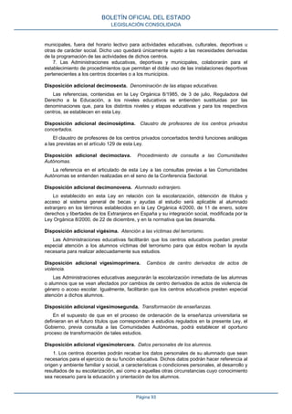 municipales, fuera del horario lectivo para actividades educativas, culturales, deportivas u
otras de carácter social. Dicho uso quedará únicamente sujeto a las necesidades derivadas
de la programación de las actividades de dichos centros.
7. Las Administraciones educativas, deportivas y municipales, colaborarán para el
establecimiento de procedimientos que permitan el doble uso de las instalaciones deportivas
pertenecientes a los centros docentes o a los municipios.
Disposición adicional decimosexta. Denominación de las etapas educativas.
Las referencias, contenidas en la Ley Orgánica 8/1985, de 3 de julio, Reguladora del
Derecho a la Educación, a los niveles educativos se entienden sustituidas por las
denominaciones que, para los distintos niveles y etapas educativas y para los respectivos
centros, se establecen en esta Ley.
Disposición adicional decimoséptima. Claustro de profesores de los centros privados
concertados.
El claustro de profesores de los centros privados concertados tendrá funciones análogas
a las previstas en el artículo 129 de esta Ley.
Disposición adicional decimoctava. Procedimiento de consulta a las Comunidades
Autónomas.
La referencia en el articulado de esta Ley a las consultas previas a las Comunidades
Autónomas se entienden realizadas en el seno de la Conferencia Sectorial.
Disposición adicional decimonovena. Alumnado extranjero.
Lo establecido en esta Ley en relación con la escolarización, obtención de títulos y
acceso al sistema general de becas y ayudas al estudio será aplicable al alumnado
extranjero en los términos establecidos en la Ley Orgánica 4/2000, de 11 de enero, sobre
derechos y libertades de los Extranjeros en España y su integración social, modificada por la
Ley Orgánica 8/2000, de 22 de diciembre, y en la normativa que las desarrolla.
Disposición adicional vigésima. Atención a las víctimas del terrorismo.
Las Administraciones educativas facilitarán que los centros educativos puedan prestar
especial atención a los alumnos víctimas del terrorismo para que éstos reciban la ayuda
necesaria para realizar adecuadamente sus estudios.
Disposición adicional vigesimoprimera. Cambios de centro derivados de actos de
violencia.
Las Administraciones educativas asegurarán la escolarización inmediata de las alumnas
o alumnos que se vean afectados por cambios de centro derivados de actos de violencia de
género o acoso escolar. Igualmente, facilitarán que los centros educativos presten especial
atención a dichos alumnos.
Disposición adicional vigesimosegunda. Transformación de enseñanzas.
En el supuesto de que en el proceso de ordenación de la enseñanza universitaria se
definieran en el futuro títulos que correspondan a estudios regulados en la presente Ley, el
Gobierno, previa consulta a las Comunidades Autónomas, podrá establecer el oportuno
proceso de transformación de tales estudios.
Disposición adicional vigesimotercera. Datos personales de los alumnos.
1. Los centros docentes podrán recabar los datos personales de su alumnado que sean
necesarios para el ejercicio de su función educativa. Dichos datos podrán hacer referencia al
origen y ambiente familiar y social, a características o condiciones personales, al desarrollo y
resultados de su escolarización, así como a aquellas otras circunstancias cuyo conocimiento
sea necesario para la educación y orientación de los alumnos.
BOLETÍN OFICIAL DEL ESTADO
LEGISLACIÓN CONSOLIDADA
Página 93
 