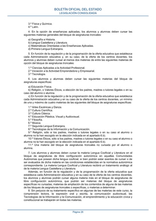BOLETÍN OFICIAL DEL ESTADO
LEGISLACIÓN CONSOLIDADA

3.º Física y Química.
4.º Latín.
4. En la opción de enseñanzas aplicadas, los alumnos y alumnas deben cursar las
siguientes materias generales del bloque de asignaturas troncales:
a) Geografía e Historia.
b) Lengua Castellana y Literatura.
c) Matemáticas Orientadas a las Enseñanzas Aplicadas.
d) Primera Lengua Extranjera.
5. En función de la regulación y de la programación de la oferta educativa que establezca
cada Administración educativa y, en su caso, de la oferta de los centros docentes, los
alumnos y alumnas deben cursar al menos dos materias de entre las siguientes materias de
opción del bloque de asignaturas troncales:
1.º Ciencias Aplicadas a la Actividad Profesional.
2.º Iniciación a la Actividad Emprendedora y Empresarial.
3.º Tecnología.
6. Los alumnos y alumnas deben cursar las siguientes materias del bloque de
asignaturas específicas:
a) Educación Física.
b) Religión, o Valores Éticos, a elección de los padres, madres o tutores legales o en su
caso del alumno o alumna.
c) En función de la regulación y de la programación de la oferta educativa que establezca
cada Administración educativa y en su caso de la oferta de los centros docentes, un mínimo
de una y máximo de cuatro materias de las siguientes del bloque de asignaturas específicas:
1.º Artes Escénicas y Danza.
2.º Cultura Científica.
3.º Cultura Clásica.
4.º Educación Plástica, Visual y Audiovisual.
5.º Filosofía.
6.º Música.
7.º Segunda Lengua Extranjera.
8.º Tecnologías de la Información y la Comunicación.
9.º Religión, sólo si los padres, madres o tutores legales o en su caso el alumno o
alumna no la han escogido en la elección indicada en el apartado 6.b).
10.º Valores Éticos, sólo si los padres, madres o tutores legales o en su caso el alumno o
alumna no la han escogido en la elección indicada en el apartado 6.b).
11.º Una materia del bloque de asignaturas troncales no cursada por el alumno o
alumna.
7. Los alumnos y alumnas deben cursar la materia Lengua Cooficial y Literatura en el
bloque de asignaturas de libre configuración autonómica en aquellas Comunidades
Autónomas que posean dicha lengua cooficial, si bien podrán estar exentos de cursar o de
ser evaluados de dicha materia en las condiciones establecidas en la normativa autonómica
correspondiente. La materia Lengua Cooficial y Literatura recibirá un tratamiento análogo al
de la materia Lengua Castellana y Literatura.
Además, en función de la regulación y de la programación de la oferta educativa que
establezca cada Administración educativa y en su caso de la oferta de los centros docentes,
los alumnos y alumnas podrán cursar alguna materia más en el bloque de asignaturas de
libre configuración autonómica, que podrán ser materias del bloque de asignaturas
específicas no cursadas, materias de ampliación de los contenidos de alguna de las materias
de los bloques de asignaturas troncales o específicas, o materias a determinar.
8. Sin perjuicio de su tratamiento específico en algunas de las materias de este curso, la
comprensión lectora, la expresión oral y escrita, la comunicación audiovisual, las
Tecnologías de la Información y la Comunicación, el emprendimiento y la educación cívica y
constitucional se trabajarán en todas las materias.

Página 26

 