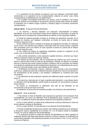 BOLETÍN OFICIAL DEL ESTADO
LEGISLACIÓN CONSOLIDADA

4. La superación de las materias de segundo curso que impliquen continuidad estará
condicionada a la superación de las correspondientes materias de primer curso. Dicha
correspondencia se establecerá por vía reglamentaria.
5. En aquellas Comunidades Autónomas que posean, junto al castellano, otra lengua
oficial de acuerdo con sus Estatutos, los alumnos y alumnas podrán estar exentos de realizar
la evaluación de la materia Lengua Cooficial y Literatura según la normativa autonómica
correspondiente.
Artículo 36 bis. Evaluación final de Bachillerato.
1. Los alumnos y alumnas realizarán una evaluación individualizada al finalizar
Bachillerato, en la que se comprobará el logro de los objetivos de esta etapa y el grado de
adquisición de las competencias correspondientes en relación con las siguientes materias:
a) Todas las materias generales cursadas en el bloque de asignaturas troncales. En el
supuesto de materias que impliquen continuidad, se tendrá en cuenta sólo la materia
cursada en segundo curso.
b) Dos materias de opción cursadas en el bloque de asignaturas troncales, en cualquiera
de los cursos. Las materias que impliquen continuidad entre los cursos primero y segundo
sólo computarán como una materia; en este supuesto se tendrá en cuenta sólo la materia
cursada en segundo curso.
c) Una materia del bloque de asignaturas específicas cursada en cualquiera de los
cursos, que no sea Educación Física ni Religión.
2. Sólo podrán presentarse a esta evaluación aquellos alumnos y alumnas que hayan
obtenido evaluación positiva en todas las materias.
A los efectos de este apartado, sólo se computarán las materias que como mínimo el
alumno o alumna debe cursar en cada uno de los bloques. Además, en relación con aquellos
alumnos y alumnas que cursen Lengua Cooficial y Literatura, sólo se computará una materia
en el bloque de asignaturas de libre configuración autonómica, con independencia de que los
alumnos y alumnas puedan cursar más materias de dicho bloque.
3. El Ministerio de Educación, Cultura y Deporte, previa consulta a las Comunidades
Autónomas, establecerá para todo el Sistema Educativo Español los criterios de evaluación y
las características de las pruebas, y las diseñará y establecerá su contenido para cada
convocatoria.
4. La superación de esta evaluación requerirá una calificación igual o superior a 5 puntos
sobre 10.
5. Los alumnos y alumnas que no hayan superado esta evaluación, o que deseen elevar
su calificación final de Bachillerato, podrán repetir la evaluación en convocatorias sucesivas,
previa solicitud.
Se tomará en consideración la calificación más alta de las obtenidas en las
convocatorias a las que se haya concurrido.
Se celebrarán al menos dos convocatorias anuales, una ordinaria y otra extraordinaria.
Artículo 37. Título de Bachiller.
1. Para obtener el título de Bachiller será necesaria la superación de la evaluación final
de Bachillerato, así como una calificación final de Bachillerato igual o superior a 5 puntos
sobre 10. La calificación final de esta etapa se deducirá de la siguiente ponderación:
a) Con un peso del 60%, la media de las calificaciones numéricas obtenidas en cada una
de las materias cursadas en Bachillerato.
b) Con un peso del 40%, la nota obtenida en la evaluación final de Bachillerato.
2. El título de Bachiller facultará para acceder a las distintas enseñanzas que constituyen
la educación superior establecidas en el artículo 3.5, y en él deberá constar la modalidad
cursada, así como la calificación final de Bachillerato.
3. La evaluación positiva en todas las materias del Bachillerato sin haber superado la
evaluación final de esta etapa dará derecho al alumno o alumna a obtener un certificado que
surtirá efectos laborales y los académicos previstos en los artículos 41.2.b), 41.3.a), y 64.2.d)
de esta Ley Orgánica.
Página 36

 