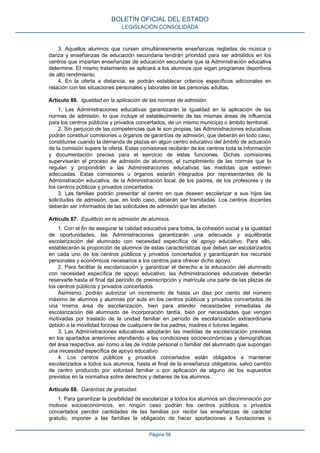 BOLETÍN OFICIAL DEL ESTADO
LEGISLACIÓN CONSOLIDADA

3. Aquellos alumnos que cursen simultáneamente enseñanzas regladas de música o
danza y enseñanzas de educación secundaria tendrán prioridad para ser admitidos en los
centros que impartan enseñanzas de educación secundaria que la Administración educativa
determine. El mismo tratamiento se aplicará a los alumnos que sigan programas deportivos
de alto rendimiento.
4. En la oferta a distancia, se podrán establecer criterios específicos adicionales en
relación con las situaciones personales y laborales de las personas adultas.
Artículo 86. Igualdad en la aplicación de las normas de admisión.
1. Las Administraciones educativas garantizarán la igualdad en la aplicación de las
normas de admisión, lo que incluye el establecimiento de las mismas áreas de influencia
para los centros públicos y privados concertados, de un mismo municipio o ámbito territorial.
2. Sin perjuicio de las competencias que le son propias, las Administraciones educativas
podrán constituir comisiones u órganos de garantías de admisión, que deberán en todo caso,
constituirse cuando la demanda de plazas en algún centro educativo del ámbito de actuación
de la comisión supere la oferta. Estas comisiones recibirán de los centros toda la información
y documentación precisa para el ejercicio de estas funciones. Dichas comisiones
supervisarán el proceso de admisión de alumnos, el cumplimiento de las normas que lo
regulan y propondrán a las Administraciones educativas las medidas que estimen
adecuadas. Estas comisiones u órganos estarán integrados por representantes de la
Administración educativa, de la Administración local, de los padres, de los profesores y de
los centros públicos y privados concertados.
3. Las familias podrán presentar al centro en que deseen escolarizar a sus hijos las
solicitudes de admisión, que, en todo caso, deberán ser tramitadas. Los centros docentes
deberán ser informados de las solicitudes de admisión que les afecten.
Artículo 87. Equilibrio en la admisión de alumnos.
1. Con el fin de asegurar la calidad educativa para todos, la cohesión social y la igualdad
de oportunidades, las Administraciones garantizarán una adecuada y equilibrada
escolarización del alumnado con necesidad específica de apoyo educativo. Para ello,
establecerán la proporción de alumnos de estas características que deban ser escolarizados
en cada uno de los centros públicos y privados concertados y garantizarán los recursos
personales y económicos necesarios a los centros para ofrecer dicho apoyo.
2. Para facilitar la escolarización y garantizar el derecho a la educación del alumnado
con necesidad específica de apoyo educativo, las Administraciones educativas deberán
reservarle hasta el final del período de preinscripción y matrícula una parte de las plazas de
los centros públicos y privados concertados.
Asimismo, podrán autorizar un incremento de hasta un diez por ciento del número
máximo de alumnos y alumnas por aula en los centros públicos y privados concertados de
una misma área de escolarización, bien para atender necesidades inmediatas de
escolarización del alumnado de incorporación tardía, bien por necesidades que vengan
motivadas por traslado de la unidad familiar en período de escolarización extraordinaria
debido a la movilidad forzosa de cualquiera de los padres, madres o tutores legales.
3. Las Administraciones educativas adoptarán las medidas de escolarización previstas
en los apartados anteriores atendiendo a las condiciones socioeconómicas y demográficas
del área respectiva, así como a las de índole personal o familiar del alumnado que supongan
una necesidad específica de apoyo educativo.
4. Los centros públicos y privados concertados están obligados a mantener
escolarizados a todos sus alumnos, hasta el final de la enseñanza obligatoria, salvo cambio
de centro producido por voluntad familiar o por aplicación de alguno de los supuestos
previstos en la normativa sobre derechos y deberes de los alumnos.
Artículo 88. Garantías de gratuidad.
1. Para garantizar la posibilidad de escolarizar a todos los alumnos sin discriminación por
motivos socioeconómicos, en ningún caso podrán los centros públicos o privados
concertados percibir cantidades de las familias por recibir las enseñanzas de carácter
gratuito, imponer a las familias la obligación de hacer aportaciones a fundaciones o
Página 56

 