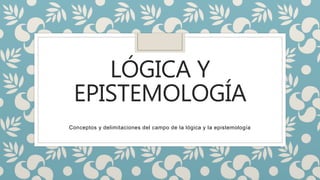 LÓGICA Y
EPISTEMOLOGÍA
Conceptos y delimitaciones del campo de la lógica y la epistemología
 