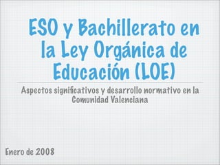 ESO y Bachillerato en
       la Ley Orgánica de
         Educación (LOE)
    Aspectos signiﬁcativos y desarrollo normativo en la
                   Comunidad Valenciana




Enero de 2008