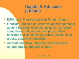 Capítol II. Educació primària  E.Primària. 6 cursos entre els 6 i els 12 anys Finalitat. Educació pel desenvolupament personal, adquirir habilitats culturals bàsiques: expressió i comprensió oral, lectura, escriptura, càlcul, habilitats socials, hàbits de treball i estudi, sentit artístic, creativitat i afectivitat. Activitat educativa. Integració d’experiències i aprenentatges adaptada a l’edat. 