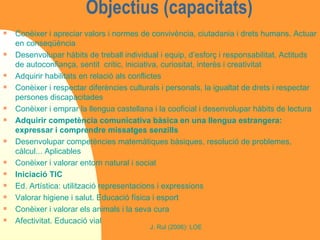 Objectius (capacitats) Conèixer i apreciar valors i normes de convivència, ciutadania i drets humans. Actuar en conseqüència Desenvolupar hàbits de treball individual i equip, d’esforç i responsabilitat. Actituds de autoconfiança, sentit  crític, iniciativa, curiositat, interès i creativitat Adquirir habilitats en relació als conflictes Conèixer i respectar diferències culturals i personals, la igualtat de drets i respectar persones discapacitades Conèixer i emprar la llengua castellana i la cooficial i desenvolupar hàbits de lectura Adquirir competència comunicativa bàsica en una llengua estrangera: expressar i comprendre missatges senzills Desenvolupar competències matemàtiques bàsiques, resolució de problemes, càlcul... Aplicables Conèixer i valorar entorn natural i social Iniciació TIC Ed. Artística: utilització representacions i expressions Valorar higiene i salut. Educació física i esport Conèixer i valorar els animals i la seva cura Afectivitat. Educació vial 
