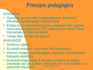 Principis pedagògics  DOCÈNCIA Diversitat de l’alumnat. Individualització. Prevenció dificultats aprenentatge i reforçaments Èmfasi en la comprensió lectora, expressió oral i escrita, comunicació audiovisual, TIC, educació en valors. Eixos tranversals de totes les àrees Temps diari a l’hàbit de lectura AVALUACIÓ Continua i global.  En podrà romadre 1 curs més. Pla recuperació Informe d’etapa: aprenentatges, objectius i competències bàsiques assolides Avaluació diagnòstica. 4 Primària. Caràcter formatiu i orientador per als centres, informatiu per a les famílies i la comunitat educativa 