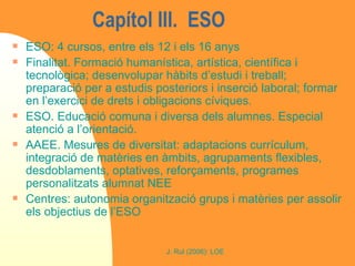 Capítol III.  ESO  ESO: 4 cursos, entre els 12 i els 16 anys Finalitat. Formació humanística, artística, científica i tecnològica; desenvolupar hàbits d’estudi i treball; preparació per a estudis posteriors i inserció laboral; formar en l’exercici de drets i obligacions cíviques. ESO. Educació comuna i diversa dels alumnes. Especial atenció a l’orientació.  AAEE. Mesures de diversitat: adaptacions currículum, integració de matèries en àmbits, agrupaments flexibles, desdoblaments, optatives, reforçaments, programes personalitzats alumnat NEE Centres: autonomia organització grups i matèries per assolir els objectius de l’ESO 