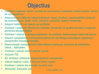 Objectius  Conèixer i apreciar valors i normes de convivència, ciutadania i drets humans. Actuar en conseqüència Desenvolupar hàbits de treball individual i equip, d’esforç i responsabilitat. Actituds de autoconfiança, sentit  crític, iniciativa, curiositat, interès i creativitat Adquirir habilitats en relació als conflictes Conèixer i respectar diferències culturals i personals, la igualtat de drets i respectar persones discapacitades Conèixer i emprar la llengua castellana i la cooficial i desenvolupar hàbits de lectura Adquirir competència comunicativa bàsica en una llengua estrangera: expressar i comprendre missatges senzills Desenvolupar competències matemàtiques bàsiques, resolució de problemes, càlcul... Aplicables Conèixer i valorar entorn natural i social Iniciació TIC Ed. Artística: utilització representacions i expressions Valorar higiene i salut. Educació física i esport Conèixer i valorar els animals i la seva cura Afectivitat. Educació vial 