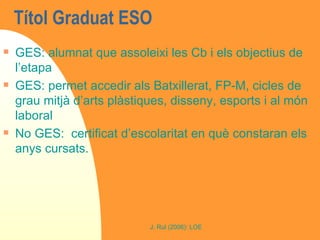 Títol Graduat ESO  GES: alumnat que assoleixi les Cb i els objectius de l’etapa GES: permet accedir als Batxillerat, FP-M, cicles de grau mitjà d’arts plàstiques, disseny, esports i al món laboral No GES:  certificat d’escolaritat en què constaran els anys cursats. 