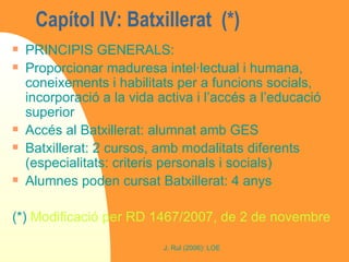 Capítol IV: Batxillerat  (*) PRINCIPIS GENERALS:  Proporcionar maduresa intel·lectual i humana, coneixements i habilitats per a funcions socials, incorporació a la vida activa i l’accés a l’educació superior Accés al Batxillerat: alumnat amb GES Batxillerat: 2 cursos, amb modalitats diferents (especialitats: criteris personals i socials) Alumnes poden cursat Batxillerat: 4 anys (*)  Modificació per RD 1467/2007, de 2 de novembre 