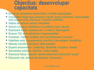Objectius: desenvolupar capacitats  Excercici ciutadania democràtica: cívilitat responsable.  Consolidar maduresa personal i social: acció autònoma i responsable amb esperit crític. Preveure i resodre conflictes  Hàbits de lectura, estudi i disciplina  Domini Llengua castellana i la cooficial: oral i escrita Expressió fluïda i correcta en 1 o més ll. Estrangeres Emprar TIC amb solvència i responsabilitat Conèixer i valorar realitats món contemporani: evolució Habilitats amb  conexements científics i tecnològics (modalitat) Mètode científic. Recerca. Medi ambient Esperit emprenedor: creativitat, flexibilitat, iniciativa, treball... Sensibilitat artística i literaria. Criteri estètic Educació física i esports: desenvolupament personal i social Educació vial: actituts de respecte i prevenció 