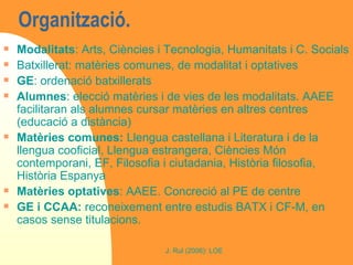 Organització.  Modalitats : Arts, Ciències i Tecnologia, Humanitats i C. Socials Batxillerat: matèries comunes, de modalitat i optatives GE : ordenació batxillerats Alumnes : elecció matèries i de vies de les modalitats. AAEE facilitaran als alumnes cursar matèries en altres centres (educació a distància) Matèries comunes:  Llengua castellana i Literatura i de la llengua cooficial, Llengua estrangera, Ciències Món contemporani, EF, Filosofia i ciutadania, Història filosofia, Història Espanya Matèries optatives : AAEE. Concreció al PE de centre GE i CCAA:  reconeixement entre estudis BATX i CF-M, en casos sense titulacions. 
